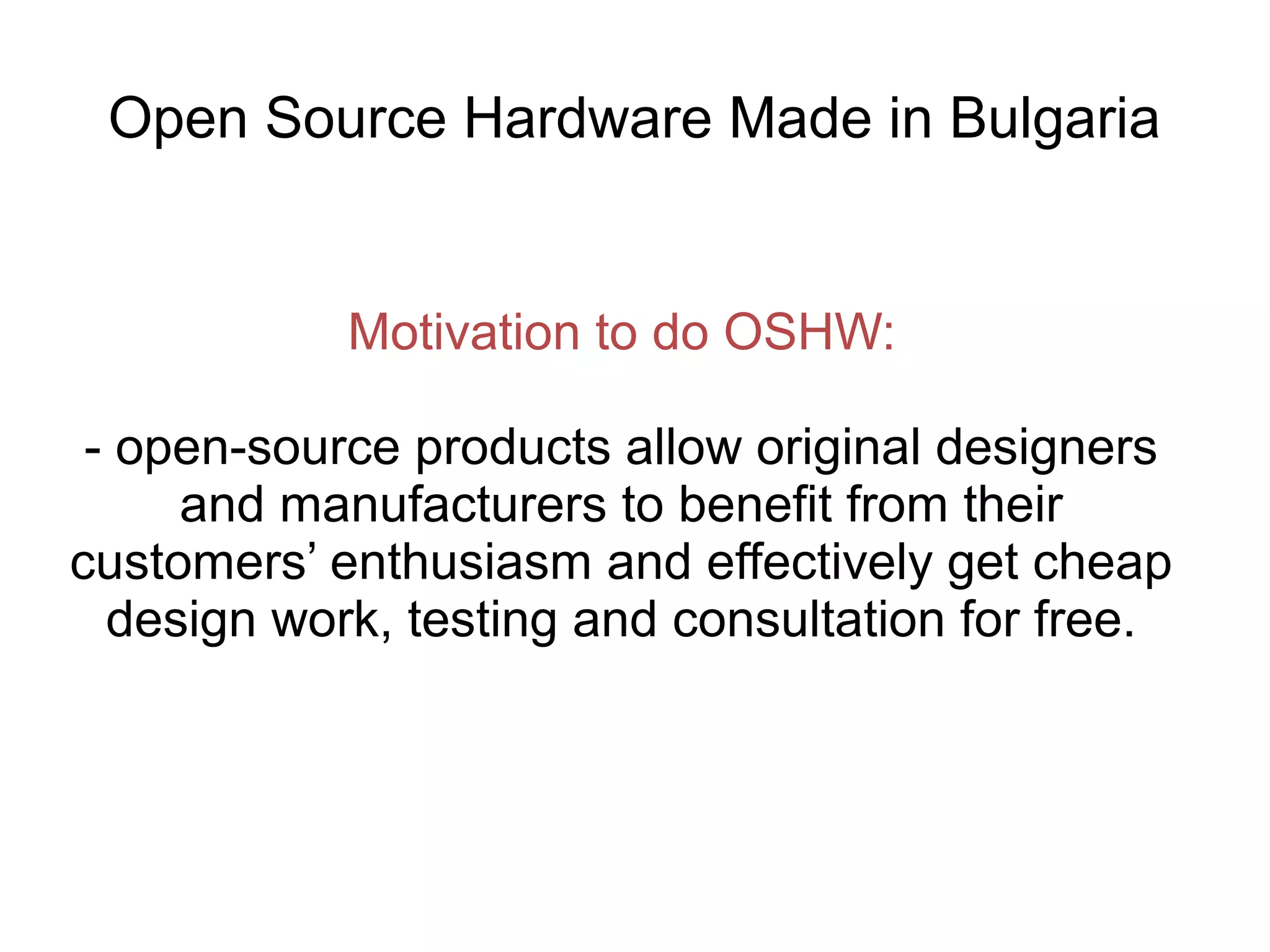 Open Source Hardware Made in Bulgaria

Motivation to do OSHW:
- open-source products allow original designers
and manufacturers to benefit from their
customers’ enthusiasm and effectively get cheap
design work, testing and consultation for free.

 