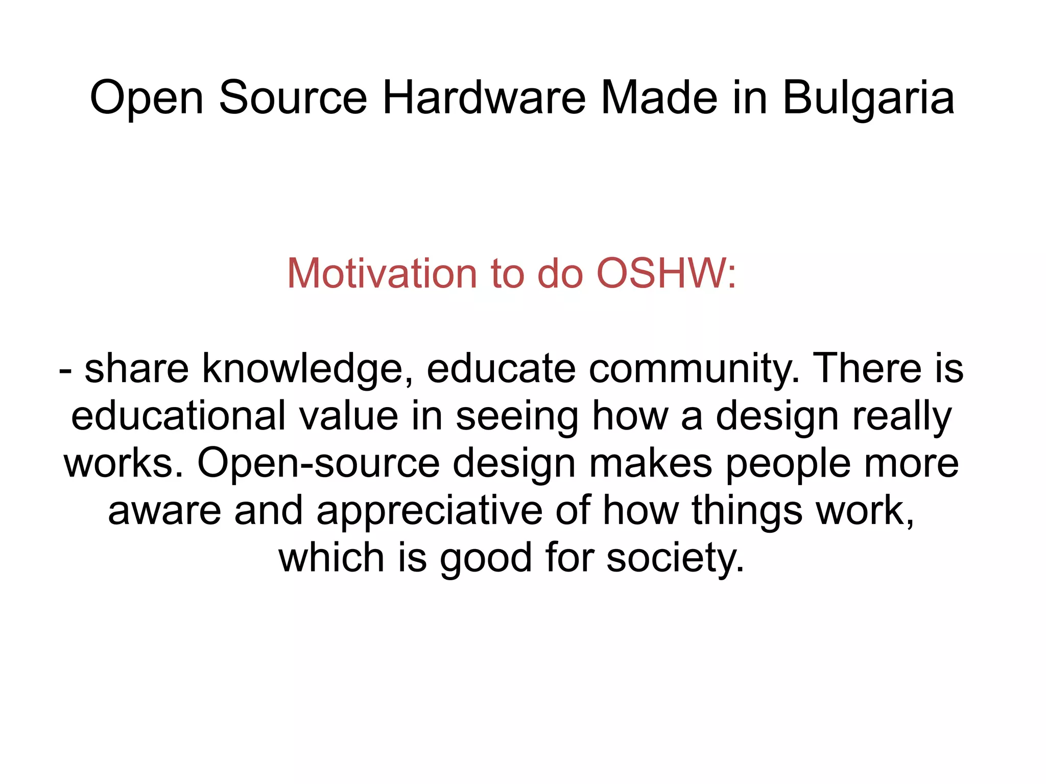 Open Source Hardware Made in Bulgaria

Motivation to do OSHW:
- share knowledge, educate community. There is
educational value in seeing how a design really
works. Open-source design makes people more
aware and appreciative of how things work,
which is good for society.

 