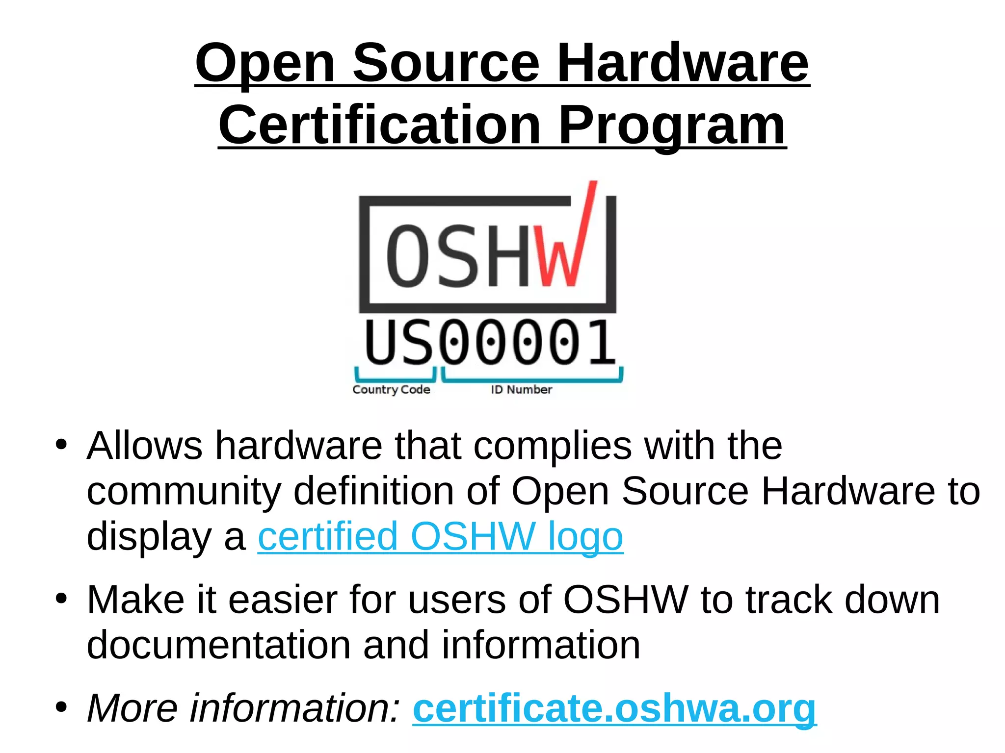 Open Source Hardware
Certification Program
●
Allows hardware that complies with the
community definition of Open Source Hardware to
display a certified OSHW logo
●
Make it easier for users of OSHW to track down
documentation and information
●
More information: certificate.oshwa.org
 