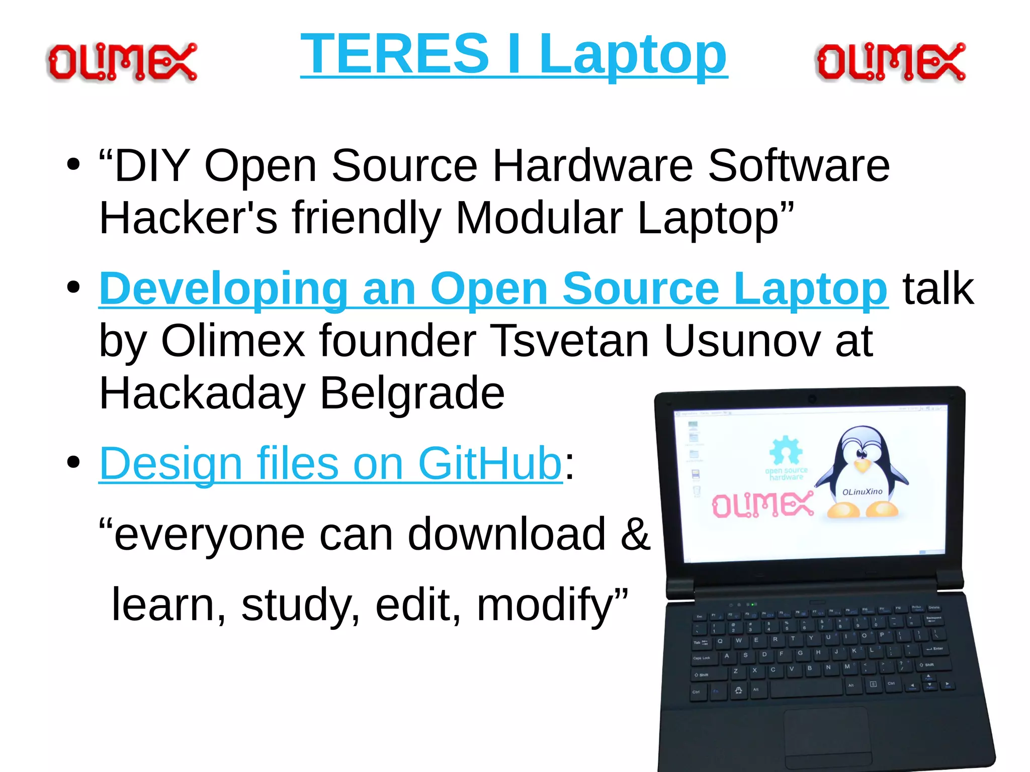 TERES I Laptop
●
“DIY Open Source Hardware Software
Hacker's friendly Modular Laptop”
●
Developing an Open Source Laptop talk
by Olimex founder Tsvetan Usunov at
Hackaday Belgrade
●
Design files on GitHub:
“everyone can download &
learn, study, edit, modify”
 