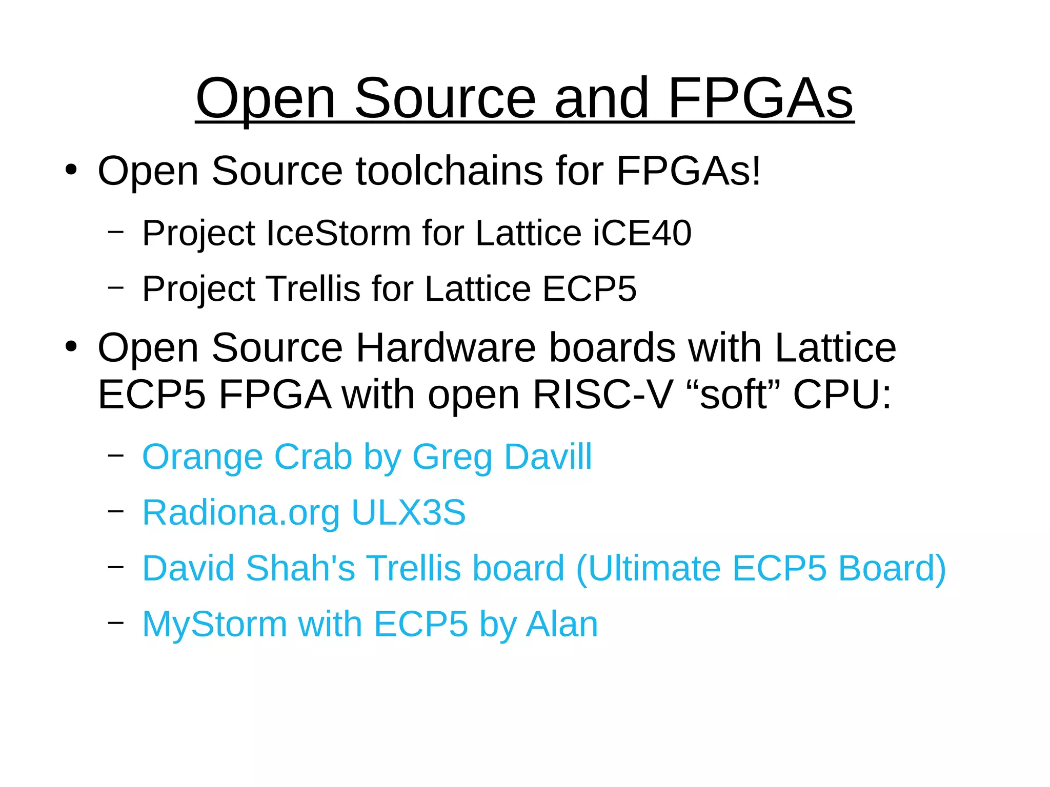 ●
Open Source toolchains for FPGAs!
– Project IceStorm for Lattice iCE40
– Project Trellis for Lattice ECP5
●
Open Source Hardware boards with Lattice
ECP5 FPGA with open RISC-V “soft” CPU:
– Orange Crab by Greg Davill
– Radiona.org ULX3S
– David Shah's Trellis board (Ultimate ECP5 Board)
– MyStorm with ECP5 by Alan
Open Source and FPGAs
 
