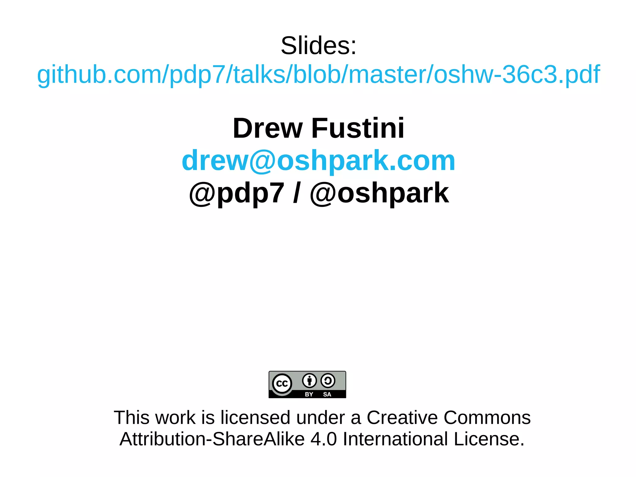 Slides:
github.com/pdp7/talks/blob/master/oshw-36c3.pdf
Drew Fustini
drew@oshpark.com
@pdp7 / @oshpark
This work is licensed under a Creative Commons
Attribution-ShareAlike 4.0 International License.
 