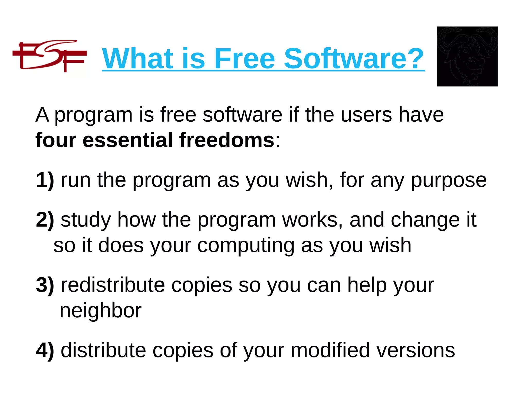 What is Free Software?
A program is free software if the users have
four essential freedoms:
1) run the program as you wish, for any purpose
2) study how the program works, and change it
so it does your computing as you wish
3) redistribute copies so you can help your
neighbor
4) distribute copies of your modified versions
 
