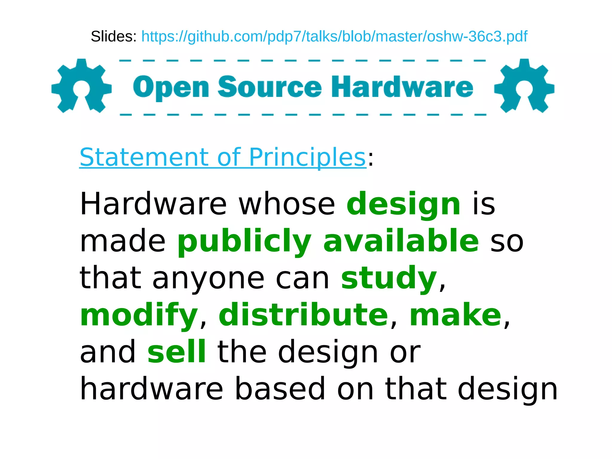 Statement of Principles:
Hardware whose design is
made publicly available so
that anyone can study,
modify, distribute, make,
and sell the design or
hardware based on that design
Slides: https://github.com/pdp7/talks/blob/master/oshw-36c3.pdf
 