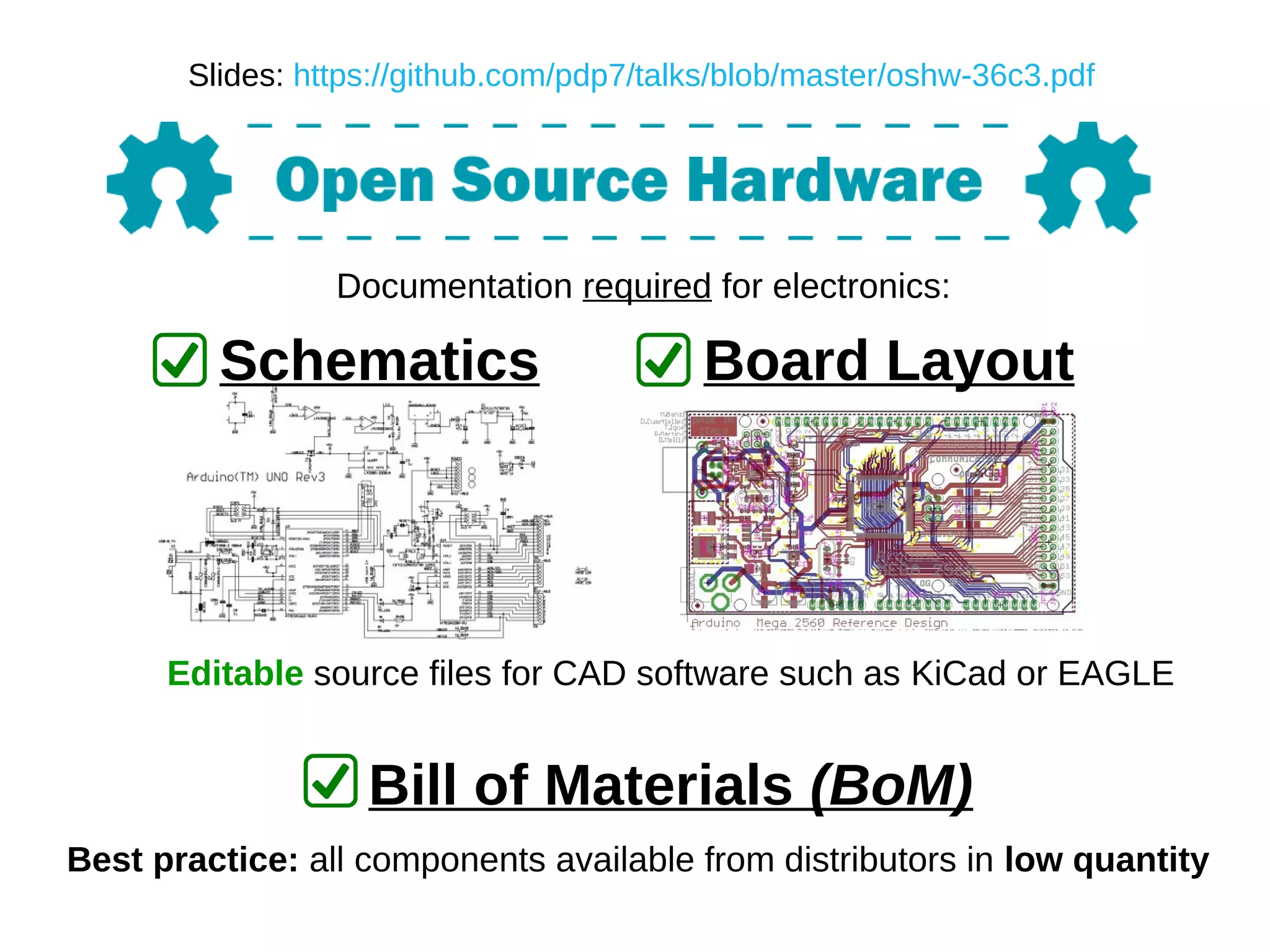 Documentation required for electronics:
Schematics Board Layout
Editable source files for CAD software such as KiCad or EAGLE
Bill of Materials (BoM)
Best practice: all components available from distributors in low quantity
Slides: https://github.com/pdp7/talks/blob/master/oshw-36c3.pdf
 
