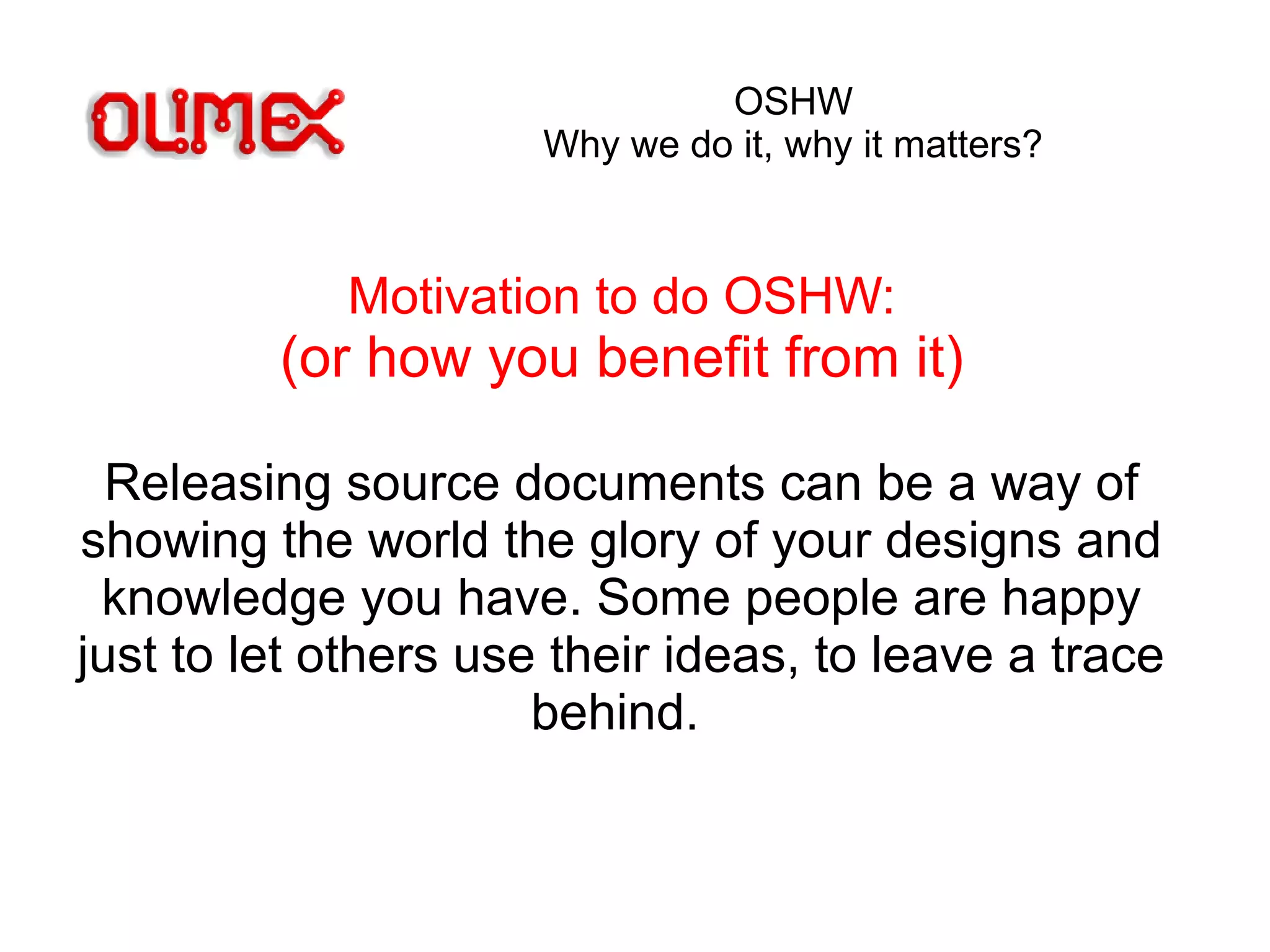 OSHW
Why we do it, why it matters?
Motivation to do OSHW:
(or how you benefit from it)
Releasing source documents can be a way of
showing the world the glory of your designs and
knowledge you have. Some people are happy
just to let others use their ideas, to leave a trace
behind.
 