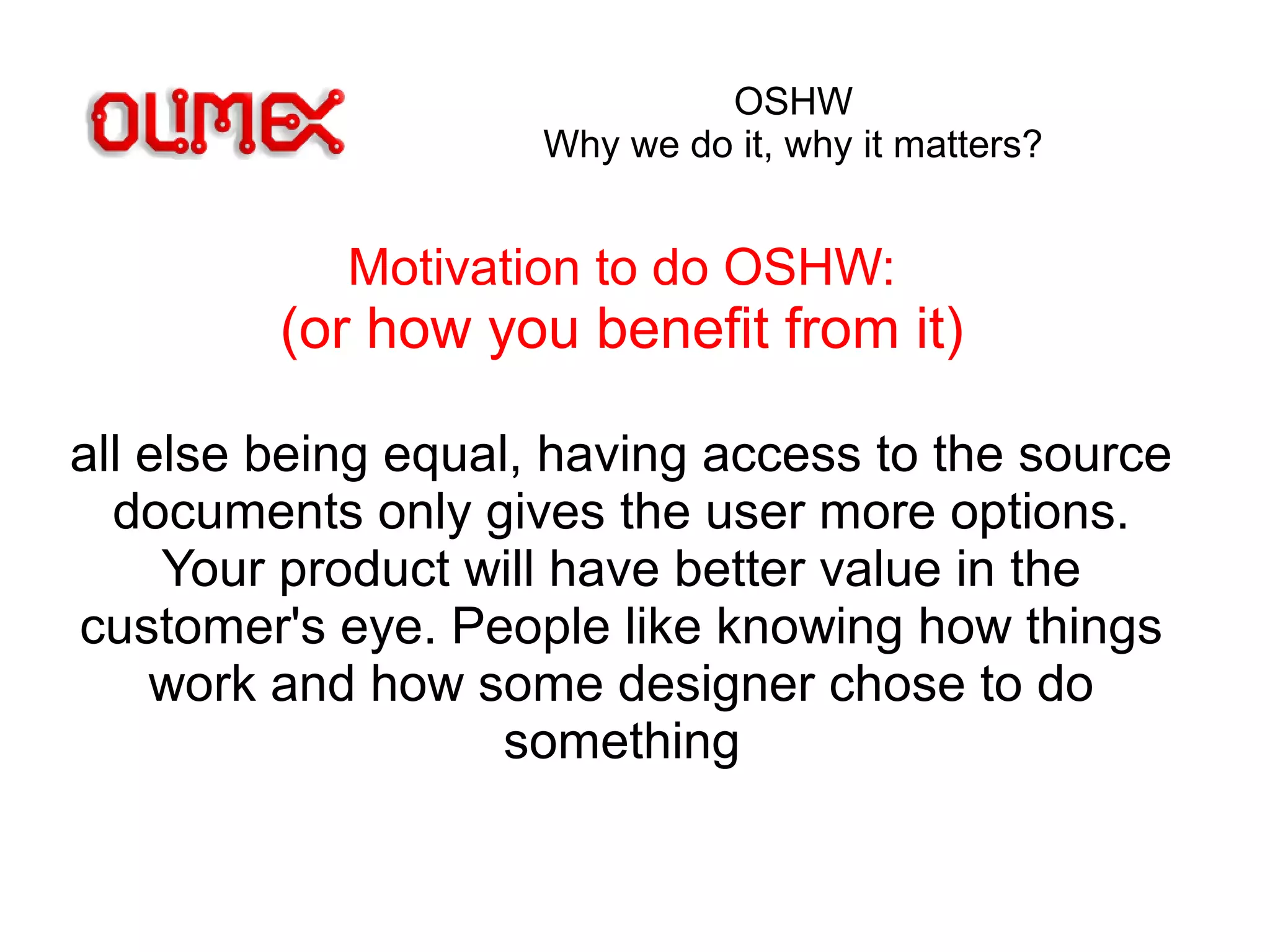 OSHW
Why we do it, why it matters?
Motivation to do OSHW:
(or how you benefit from it)
all else being equal, having access to the source
documents only gives the user more options.
Your product will have better value in the
customer's eye. People like knowing how things
work and how some designer chose to do
something
 