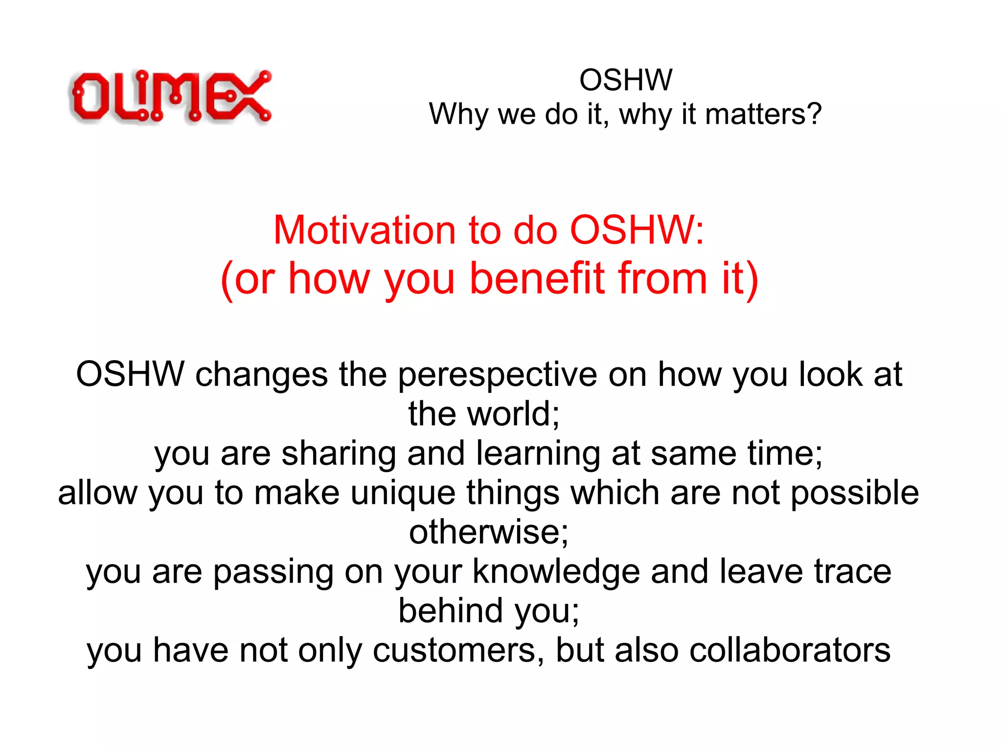 OSHW
Why we do it, why it matters?
Motivation to do OSHW:
(or how you benefit from it)
OSHW changes the perespective on how you look at
the world;
you are sharing and learning at same time;
allow you to make unique things which are not possible
otherwise;
you are passing on your knowledge and leave trace
behind you;
you have not only customers, but also collaborators
 
