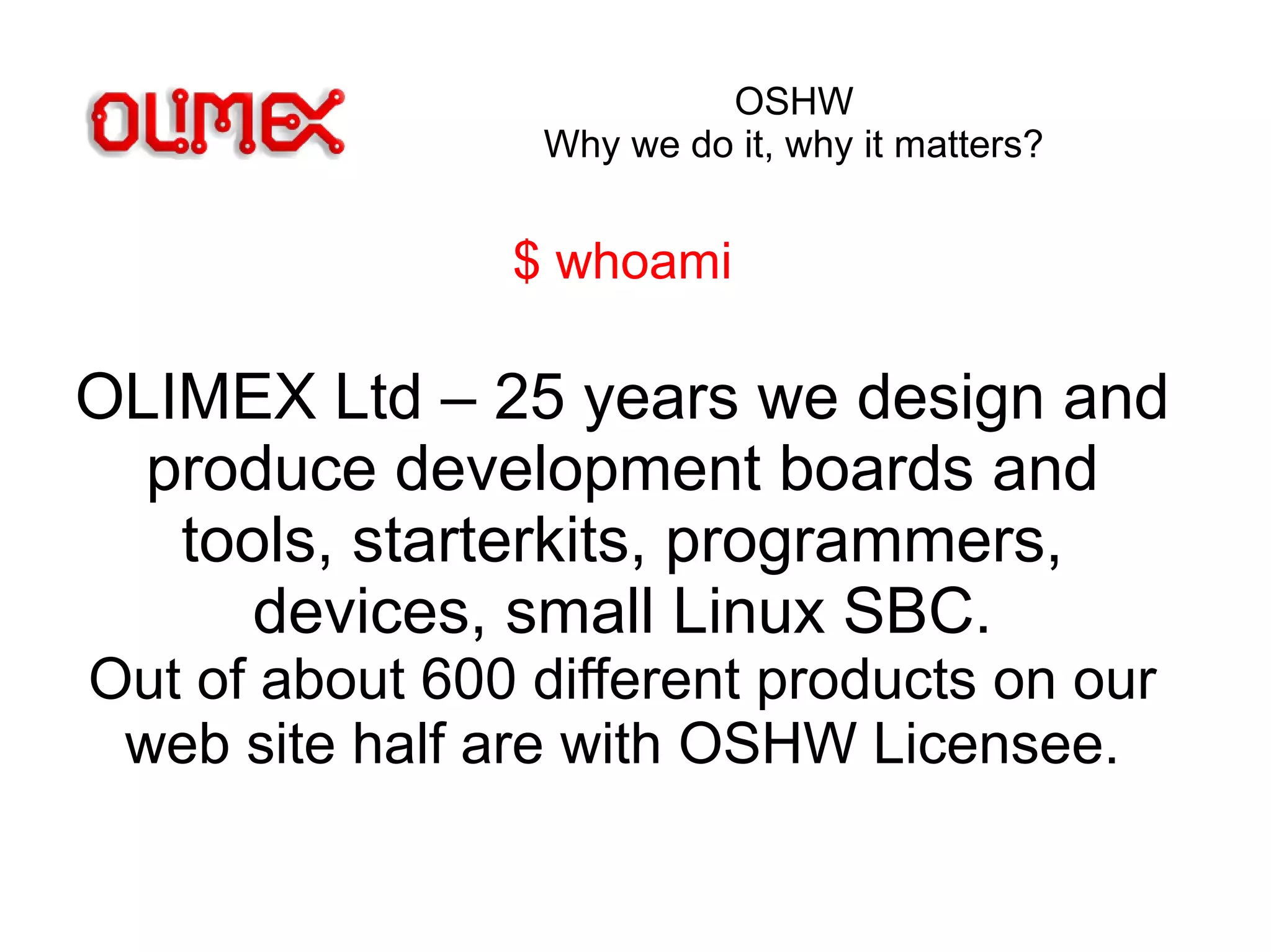 OSHW
Why we do it, why it matters?
$ whoami
OLIMEX Ltd – 25 years we design and
produce development boards and
tools, starterkits, programmers,
devices, small Linux SBC.
Out of about 600 different products on our
web site half are with OSHW Licensee.
 