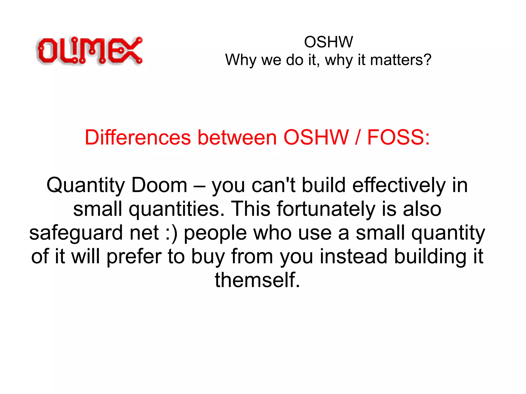 OSHW
Why we do it, why it matters?
Differences between OSHW / FOSS:
Quantity Doom – you can't build effectively in
small quantities. This fortunately is also
safeguard net :) people who use a small quantity
of it will prefer to buy from you instead building it
themself.
 