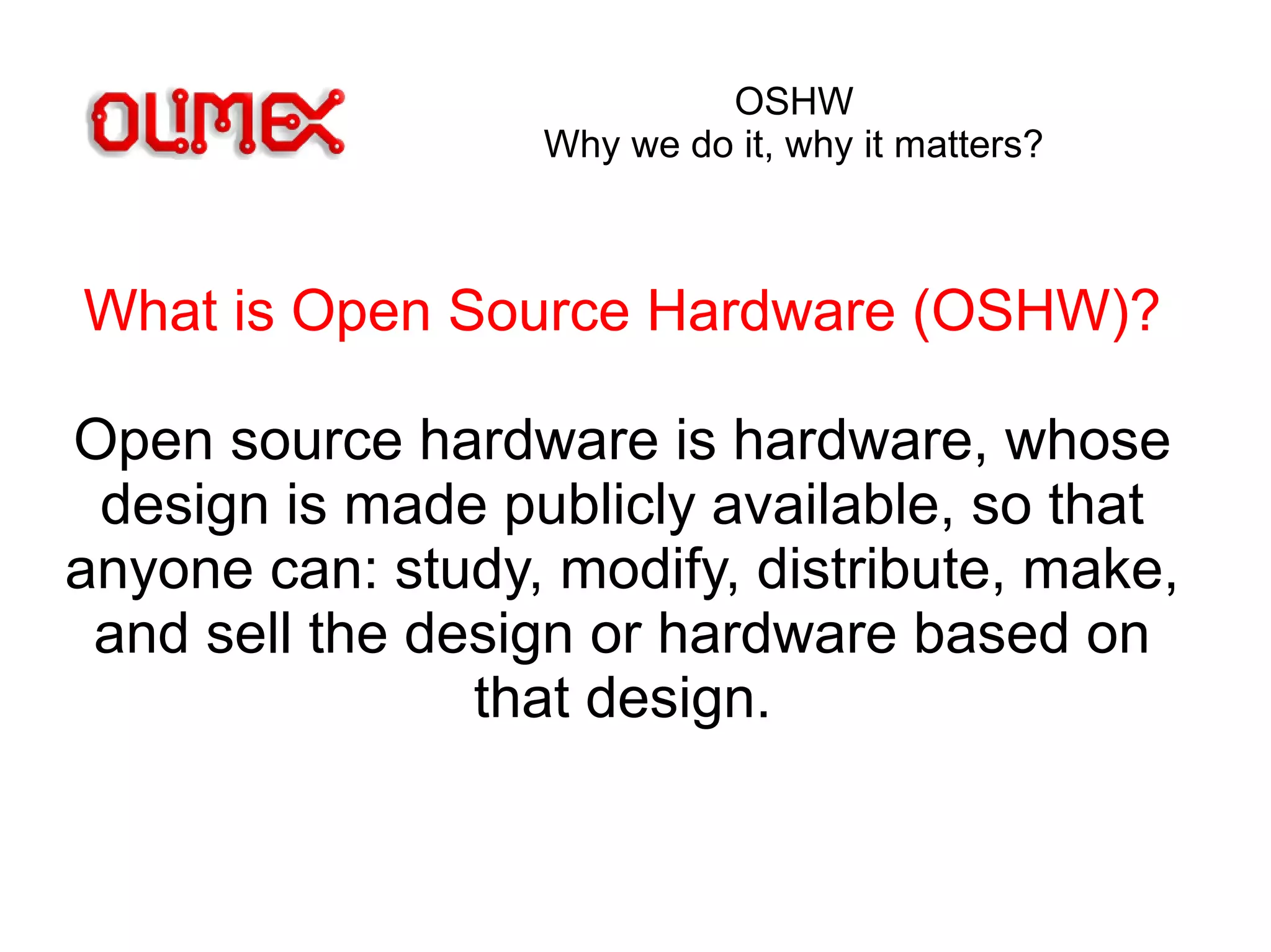 OSHW
Why we do it, why it matters?
What is Open Source Hardware (OSHW)?
Open source hardware is hardware, whose
design is made publicly available, so that
anyone can: study, modify, distribute, make,
and sell the design or hardware based on
that design.
 