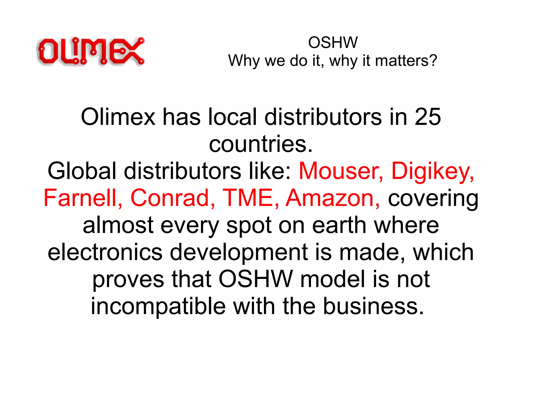 OSHW
Why we do it, why it matters?
Olimex has local distributors in 25
countries.
Global distributors like: Mouser, Digikey,
Farnell, Conrad, TME, Amazon, covering
almost every spot on earth where
electronics development is made, which
proves that OSHW model is not
incompatible with the business.
 