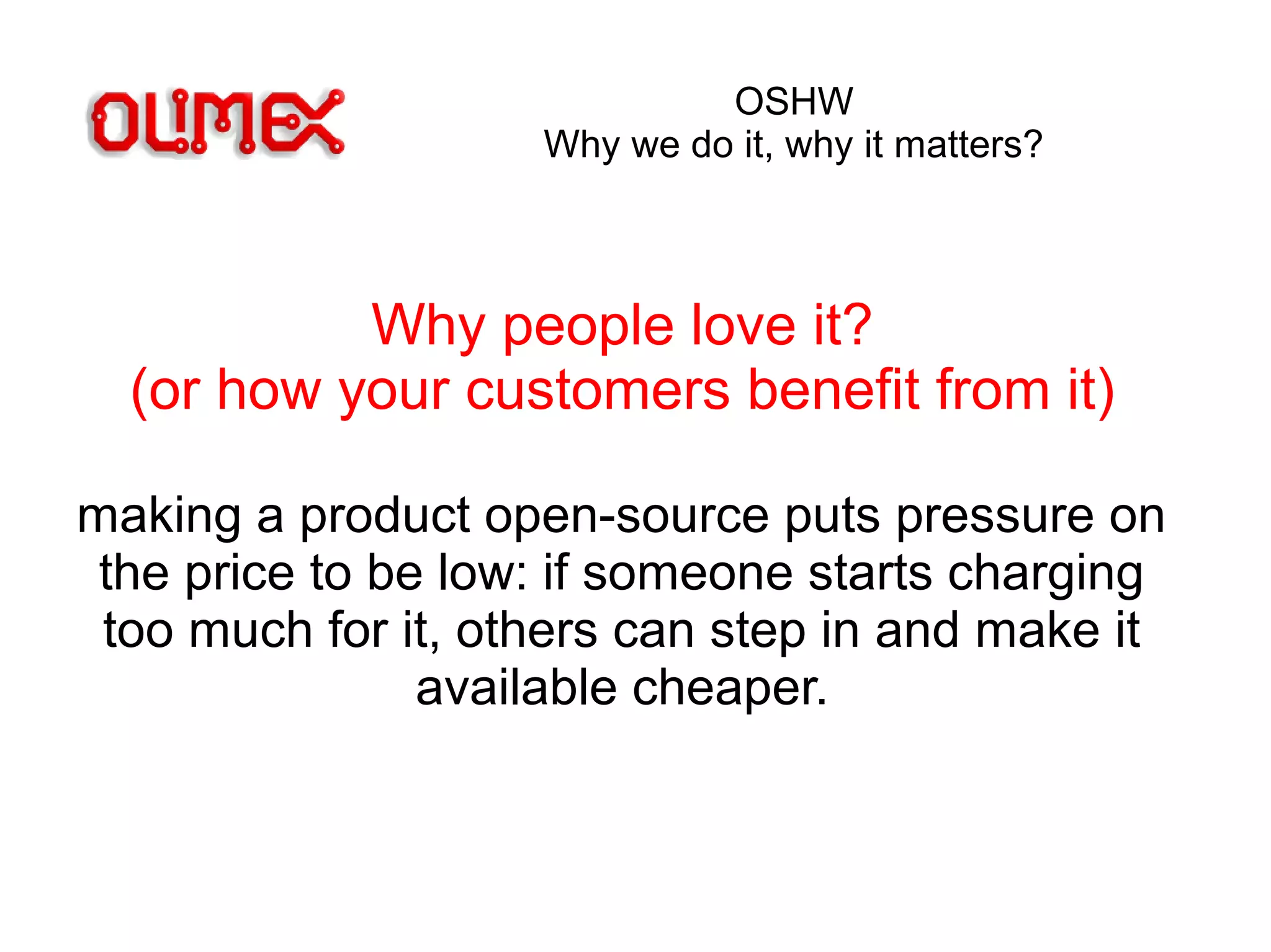 OSHW
Why we do it, why it matters?
Why people love it?
(or how your customers benefit from it)
making a product open-source puts pressure on
the price to be low: if someone starts charging
too much for it, others can step in and make it
available cheaper.
 