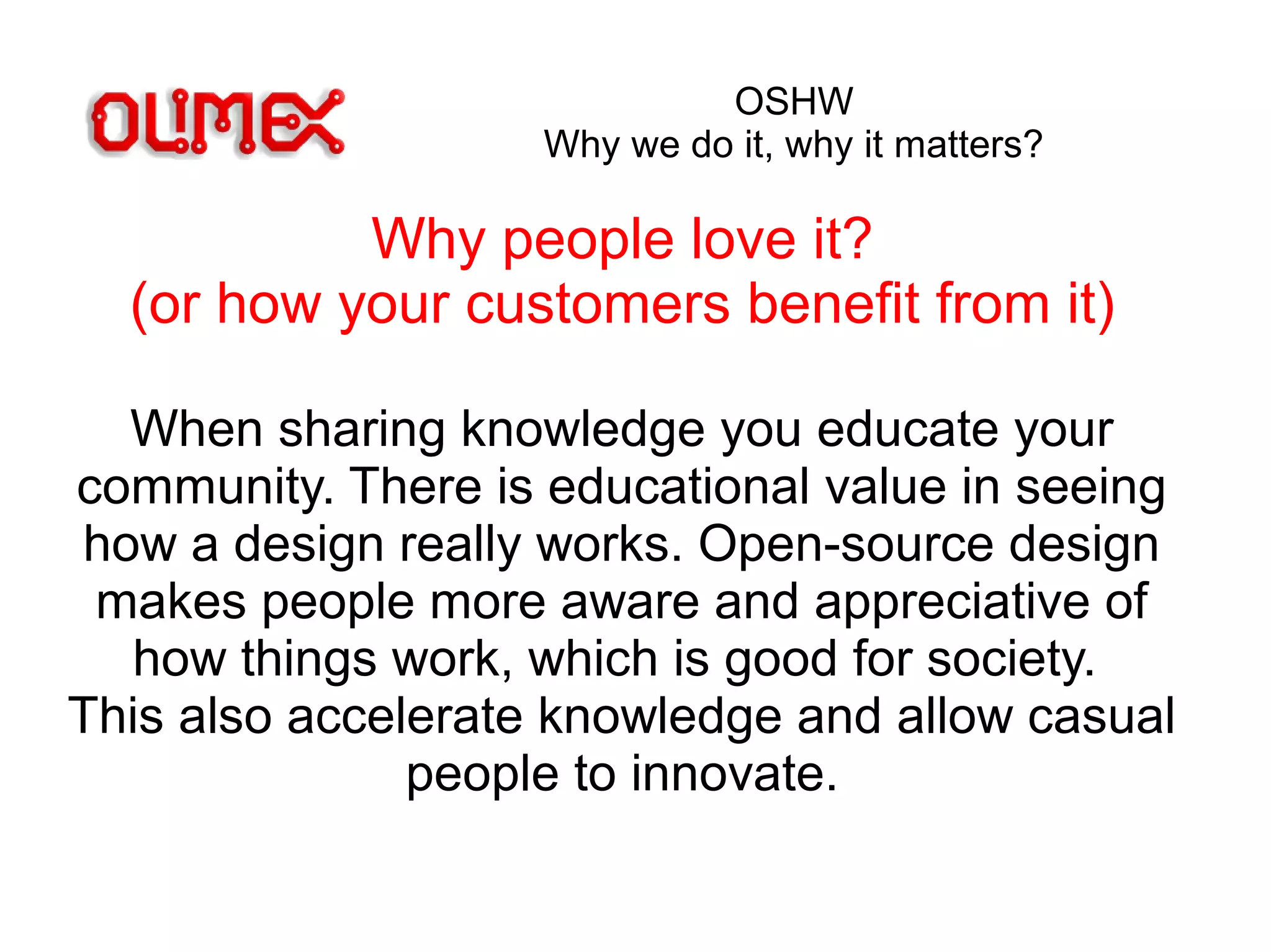 OSHW
Why we do it, why it matters?
Why people love it?
(or how your customers benefit from it)
When sharing knowledge you educate your
community. There is educational value in seeing
how a design really works. Open-source design
makes people more aware and appreciative of
how things work, which is good for society.
This also accelerate knowledge and allow casual
people to innovate.
 
