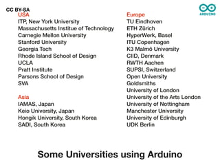 CC BY-SA
    USA                                    Europe
    ITP, New York University               TU Eindhoven
    Massachusetts Institue of Technology   ETH Zürich
    Carnegie Mellon University             HyperWerk, Basel
    Stanford University                    ITU Copenhagen
    Georgia Tech                           K3 Malmö University
    Rhode Island School of Design          CIID, Denmark
    UCLA                                   RWTH Aachen
    Pratt Institute                        SUPSI, Switzerland
    Parsons School of Design               Open University
    SVA                                    Goldsmiths
                                           University of London
    Asia                                   University of the Arts London
    IAMAS, Japan                           University of Nottingham
    Keio University, Japan                 Manchester University
    Hongik University, South Korea         University of Edinburgh
    SADI, South Korea                      UDK Berlin




           Some Universities using Arduino
 