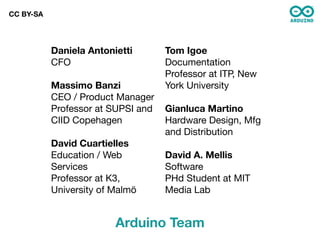 CC BY-SA




           Daniela Antonietti       Tom Igoe
           CFO                      Documentation
                                    Professor at ITP, New
           Massimo Banzi            York University
           CEO / Product Manager
           Professor at SUPSI and   Gianluca Martino
           CIID Copehagen           Hardware Design, Mfg
                                    and Distribution
           David Cuartielles
           Education / Web          David A. Mellis
           Services                 Software
           Professor at K3,         PHd Student at MIT
           University of Malmö      Media Lab


                         Arduino Team
 