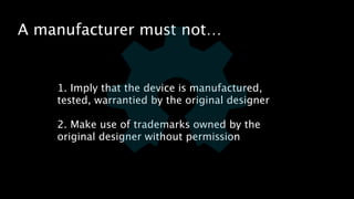 A manufacturer must not… 
1. Imply that the device is manufactured, 
tested, warrantied by the original designer 
! 
2. Make use of trademarks owned by the 
original designer without permission 
 
