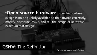 “Open source hardware is hardware whose 
design is made publicly available so that anyone can study, 
modify, distribute, make, and sell the design or hardware 
based on that design”. 
OSHW: The Definition ! 
! 
*www.oshwa.org/definition 
 