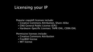 Licensing your IP 
Popular copyleft licenses include: 
• Creative Commons Attribution, Share-Alike 
• GNU General Public License (GPL) 
• Hardware-Specific Licenses: TAPR OHL, CERN OHL 
! 
Permissive licenses include: 
• Creative Commons Attribution 
• FreeBSD license 
• MIT license 
 