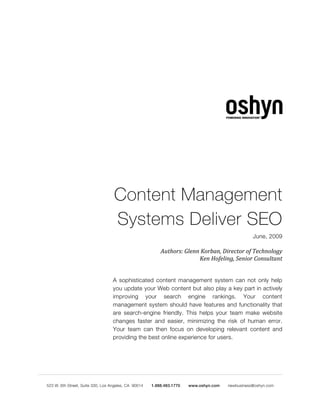 Content Management
Systems Deliver SEO
                                                    June, 2009

                  Authors: Glenn Korban, Director of Technology
                                Ken Hofeling, Senior Consultant


A sophisticated content management system can not only help
you update your Web content but also play a key part in actively
improving your search engine rankings. Your content
management system should have features and functionality that
are search-engine friendly. This helps your team make website
changes faster and easier, minimizing the risk of human error.
Your team can then focus on developing relevant content and
providing the best online experience for users.
 