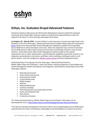 Oshyn, Inc. Evaluates Drupal Advanced Features
Enterprises looking to Open Source for Web Content Management solutions will find the developer
community driven Drupal offers extensive modules to build with the advanced features which are
explored in the latest in a series of Drupal white papers from Oshyn.

Los Angeles, CA – May 26, 2010 – As part of Oshyn’s continuing series on how to leverage Drupal in the
Enterprise, in this free white paper, “Advanced Drupal Features: Mobile, Media, Maps and Localization”,
Oshyn examines the advanced Web Content Management capabilities available from Drupal Open
Source WCM and its vibrant developer community. Oshyn has integrated many commercial and Open
Source WCM solutions within large enterprise environments and leverages Drupal for many of those
solutions. Oshyn helps clients select Content Management Systems based on their specific
requirements such as: editor sophistication, understanding the capabilities required for content re-use,
integration, personalization, ecommerce, workflows, online marketing, multilingual content, multi-
device content, multi-site management, affiliate content sharing and future development plans.

Authored by Oshyn’s Eric Aguayo, this free white paper, “Advanced Drupal Features:
Mobile, Media, Maps and Localization”, draws from Oshyn’s extensive experience in Social Media and
Content Management Systems development and integration. Specifically this Drupal Open Source CMS
white paper explores:

           Multi-Site Environment
           Access Control and Security
           Enhanced User Profiles
           Custom Breadcrumbs
           Mobile Support
           Podcasts
           Advanced Multimedia
           Locations and Maps
           Internationalization and Locale based content
           Events and Scheduled Tasks
           Rules Actions
           E-Commerce Solutions

The “Advanced Drupal Features: Mobile, Media, Maps and Localization” white paper can be
downloaded for free at: http://www.oshyn.com/landingpages/drupal-advanced-features

“The vibrancy of Drupal’s development community makes it very compelling Open Source WCM option,
especially when the need is something as cutting edge as how Social Media can impact true business
 