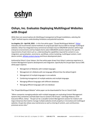 Oshyn, Inc. Evaluates Deploying Multilingual Websites
with Drupal
While there are several options for Multilingual management of Drupal installations, selecting the
“right” method requires understanding limitations and potential outcomes.

Los Angeles, CA – April XX, 2010 -- In this free white paper, “Drupal Multilingual Website”, Oshyn
evaluates and recommends several methods of using Drupal Open Source CMS to manage multilingual
websites. Oshyn has integrated many commercial and Open Source CMS/WCM solutions within large
enterprise environments and has helped clients select CMS/WCM solutions based on the specific
requirements of each client such as: understanding the capabilities required for content re-use,
integration, personalization, ecommerce, workflows, online marketing, multilingual content, multi-
device content, affiliate content sharing and future development plans.

Authored by Oshyn’s Cesar Salazar, this free white paper draws from Oshyn’s extensive experience in
Content Management Systems development and integration. Specifically this Drupal Open Source CMS
white paper explores:

           Management of Websites with multiple languages
           Management of a Website with one language different than the default English
           Management of multiple languages in one website
           Combining management of multiple websites and multiple languages
           Managing different languages with different databases
           Managing different languages with one database


The “Drupal Multilingual Website” white paper can be downloaded for free at: Insert Link

“When companies managing websites with multiple languages are evaluating Content Management
Systems they sometimes overlook Open Source solutions like Drupal,” said Diego Rebosio, Chief
Executive Officer, Oshyn. “Drupal can be a valuable Content Management solution for medium and
large enterprises that need to manage multiple websites (multi-property or microsites) and multilingual
websites. Drupal also allows easy maintenance as well as sharing of content, users and business
processes across sites.”
 