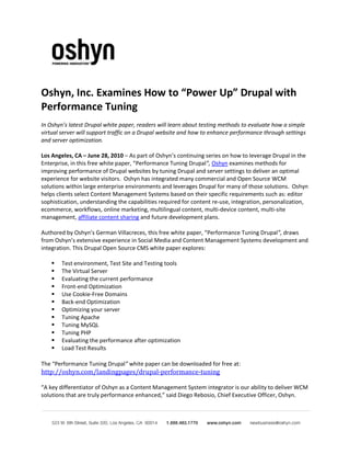 Oshyn, Inc. Examines How to “Power Up” Drupal with
Performance Tuning
In Oshyn’s latest Drupal white paper, readers will learn about testing methods to evaluate how a simple
virtual server will support traffic on a Drupal website and how to enhance performance through settings
and server optimization.

Los Angeles, CA – June 28, 2010 – As part of Oshyn’s continuing series on how to leverage Drupal in the
Enterprise, in this free white paper, “Performance Tuning Drupal”, Oshyn examines methods for
improving performance of Drupal websites by tuning Drupal and server settings to deliver an optimal
experience for website visitors. Oshyn has integrated many commercial and Open Source WCM
solutions within large enterprise environments and leverages Drupal for many of those solutions. Oshyn
helps clients select Content Management Systems based on their specific requirements such as: editor
sophistication, understanding the capabilities required for content re-use, integration, personalization,
ecommerce, workflows, online marketing, multilingual content, multi-device content, multi-site
management, affiliate content sharing and future development plans.

Authored by Oshyn’s German Villacreces, this free white paper, “Performance Tuning Drupal”, draws
from Oshyn’s extensive experience in Social Media and Content Management Systems development and
integration. This Drupal Open Source CMS white paper explores:

       Test environment, Test Site and Testing tools
       The Virtual Server
       Evaluating the current performance
       Front-end Optimization
       Use Cookie-Free Domains
       Back-end Optimization
       Optimizing your server
       Tuning Apache
       Tuning MySQL
       Tuning PHP
       Evaluating the performance after optimization
       Load Test Results


http://oshyn.com/landingpages/drupal-performance-tuning
The “Performance Tuning Drupal” white paper can be downloaded for free at:


“A key differentiator of Oshyn as a Content Management System integrator is our ability to deliver WCM
solutions that are truly performance enhanced,” said Diego Rebosio, Chief Executive Officer, Oshyn.
 