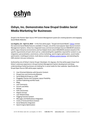 Oshyn, Inc. Demonstrates how Drupal Enables Social
Media Marketing for Businesses

Drupal is the Premier Open Source PHP Content Management system for creating dynamic and engaging
Social Media Websites

Los Angeles, CA – April 13, 2010 -- In this free white paper, “Drupal and Social Media”, Oshyn reviews
the extensive Social Media features available in Drupal, one of the most popular Open Source Content
Management Systems. Oshyn has integrated many commercial and Open Source CMS/WCM solutions
within large enterprise environments and has helped clients select CMS/WCM solutions based on the
specific requirements of each client such as: understanding the capabilities required for content re-use,
integration, personalization, ecommerce, online marketing, search engine optimization, social media
optimization, multilingual content, multi-device content, affiliate content sharing and extending the
CMS solution into your enterprise.

Authored by one of Oshyn’s Senior Drupal Developer, Eric Aguayo, this free white paper draws from
Oshyn’s extensive experience in Drupal Content Management System development and deep
understanding of what businesses are looking for in social media for their websites. Specifically this
Drupal Open Source CMS white paper explores:

       User Oriented Websites with Dynamic Content
       Drupal Core and Community Modules
       Social Media & Drupal as a CMF
       Pluggable Themes and Template Layout Flexibility
       Content Publishing and RSS Feeds
       Blogs
       User Comments
       Forums and Wikis
       Ratings
       Polls and Surveys
       Organic Groups
       User Relationships
       Flagging Favorite Content
       Messages and Notifications Integration
       Invite a Friend and Share Content
       Social Networks Integration
       Search Engine Optimization
 