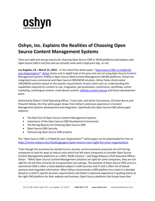 Oshyn, Inc. Explains the Realities of Choosing Open
Source Content Management Systems
There are right and wrong reasons for choosing Open Source CMS or WCM platforms and explains why
Open Source CMS is not free and can actually come with a high price tag…or not.

Los Angeles, CA – March 31, 2010 -- In this latest free white paper, “Open Source CMS: Is It Right for
your Organization?”, Oshyn shares and in-depth look at the pros and cons of using Open Source Content
Management Systems (CMS) or Open Source Web Content Management (WCM) platforms. Oshyn has
integrated many commercial and Open Source CMS/WCM solutions. Oshyn helps clients select
CMS/WCM solutions based on the specific requirements of each client such as: understanding the
capabilities required for content re-use, integration, personalization, ecommerce, workflows, online
marketing, multilingual content, multi-device content, affiliate content sharing and future development
plans.

Authored by Oshyn’s Chief Operating Officer, Travis Cole, and Senior Consultants, Christian Burne and
Prasanth Nittala, this free white paper draws from Oshyn’s extensive experience in Content
Management Systems development and integration. Specifically this Open Source CMS white paper
explores:

    •   The Real Cost of Open Source Content Management Systems
    •   Importance of the Open Source CMS Development Community
    •   The Wrong Reasons for Choosing Open Source CMS
    •   Open Source CMS Security
    •   Outsourcing Open Source CMS projects


http://www.oshyn.com/landingpages/open-source-cms-right-for-your-organization
The “Open Source CMS: Is It Right for your Organization?” white paper can be downloaded for free at:


"Even though the economy has started to turn around, current economic pressures are still forcing
companies to look for ways to reduce costs which has led many companies to consider Open Source
Content Management platforms as a CMS / WCM solution.” said Diego Rebosio, Chief Executive Officer,
Oshyn. “While Open Source Content Management solutions are right for some companies, they are not
right for all and they certainly do not guarantee cost-savings. The question of Open Source CMS versus a
commercial CMS is often a hotly debated subject in both business and IT and is often full of biased
opinions and misguided information. When Oshyn recommends a CMS platform to a client it is decided
based on a client’s specific business requirements and Oshyn’s extensive experience in guiding clients to
the right CMS platform for their website and business. Open Source platforms like Drupal have their
 