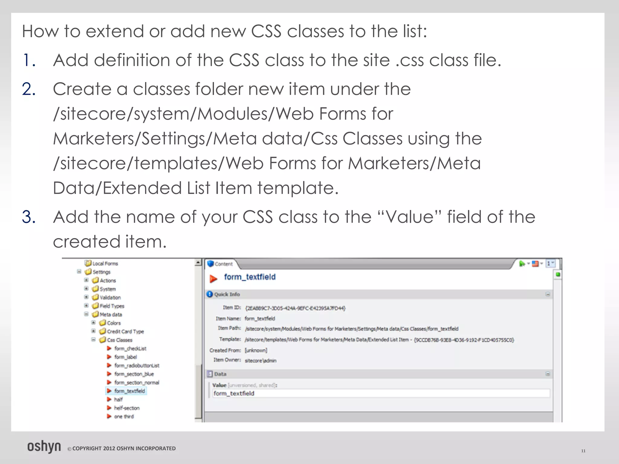 How to extend or add new CSS classes to the list:
1. Add definition of the CSS class to the site .css class file.
2. Create a classes folder new item under the
   /sitecore/system/Modules/Web Forms for
   Marketers/Settings/Meta data/Css Classes using the
   /sitecore/templates/Web Forms for Marketers/Meta
   Data/Extended List Item template.
3. Add the name of your CSS class to the “Value” field of the
   created item.




     © COPYRIGHT   2012 OSHYN INCORPORATED                        11
 