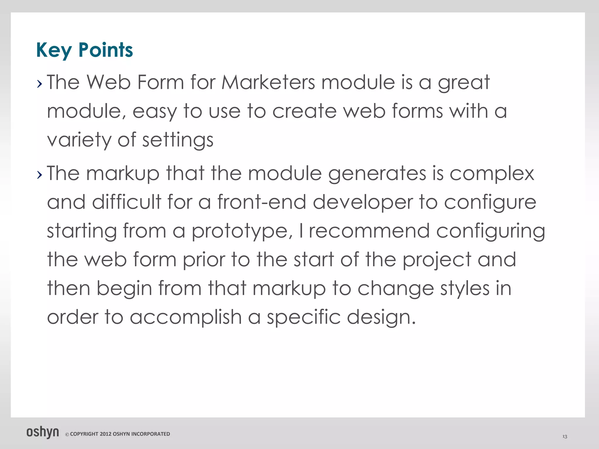 Key Points
› The Web Form for Marketers module is a great
  module, easy to use to create web forms with a
  variety of settings
› The markup that the module generates is complex
  and difficult for a front-end developer to configure
  starting from a prototype, I recommend configuring
  the web form prior to the start of the project and
  then begin from that markup to change styles in
  order to accomplish a specific design.




   © COPYRIGHT   2012 OSHYN INCORPORATED                 13
 