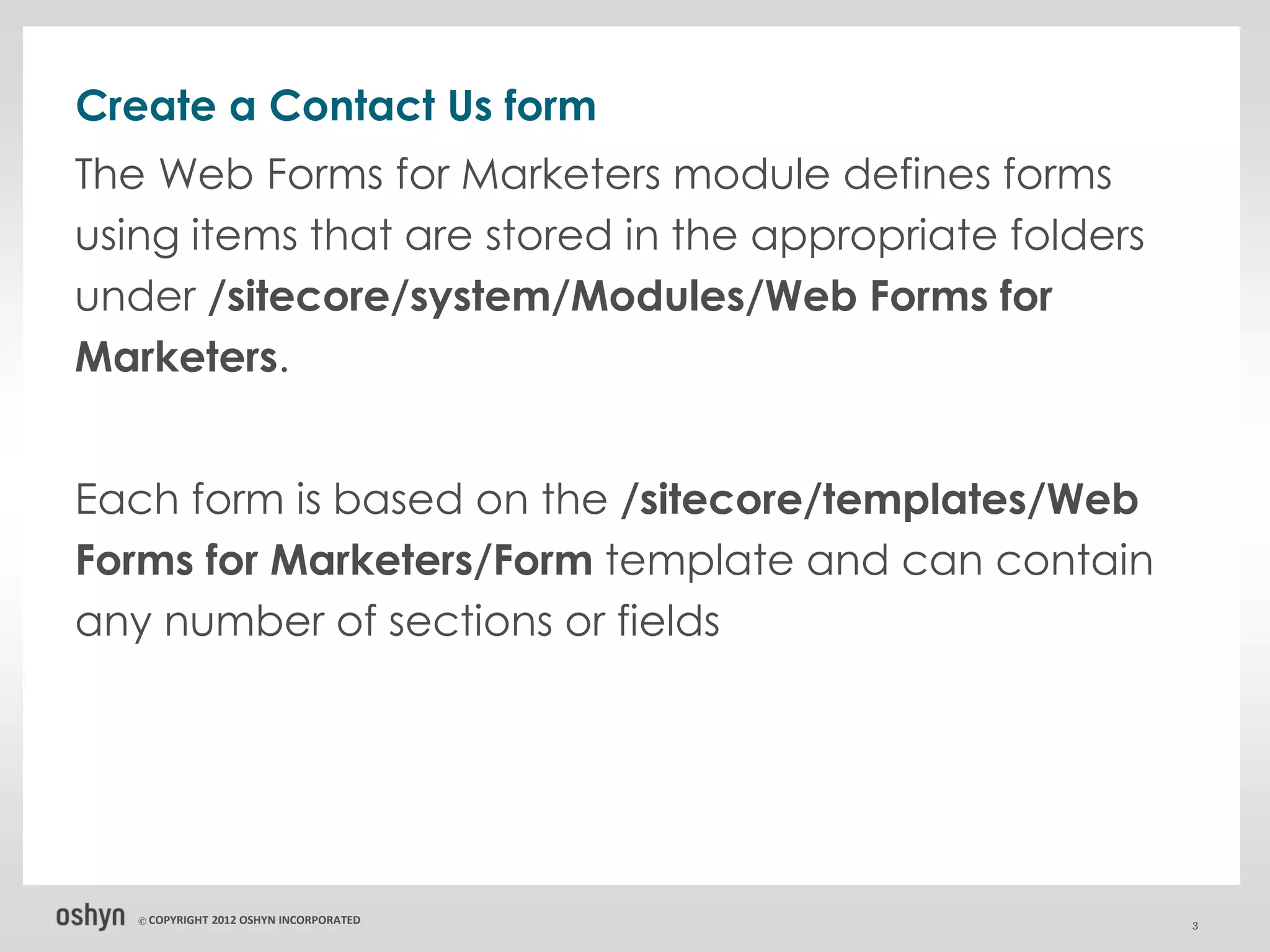 Create a Contact Us form
The Web Forms for Marketers module defines forms
using items that are stored in the appropriate folders
under /sitecore/system/Modules/Web Forms for
Marketers.


Each form is based on the /sitecore/templates/Web
Forms for Marketers/Form template and can contain
any number of sections or fields




   © COPYRIGHT   2012 OSHYN INCORPORATED                 3
 