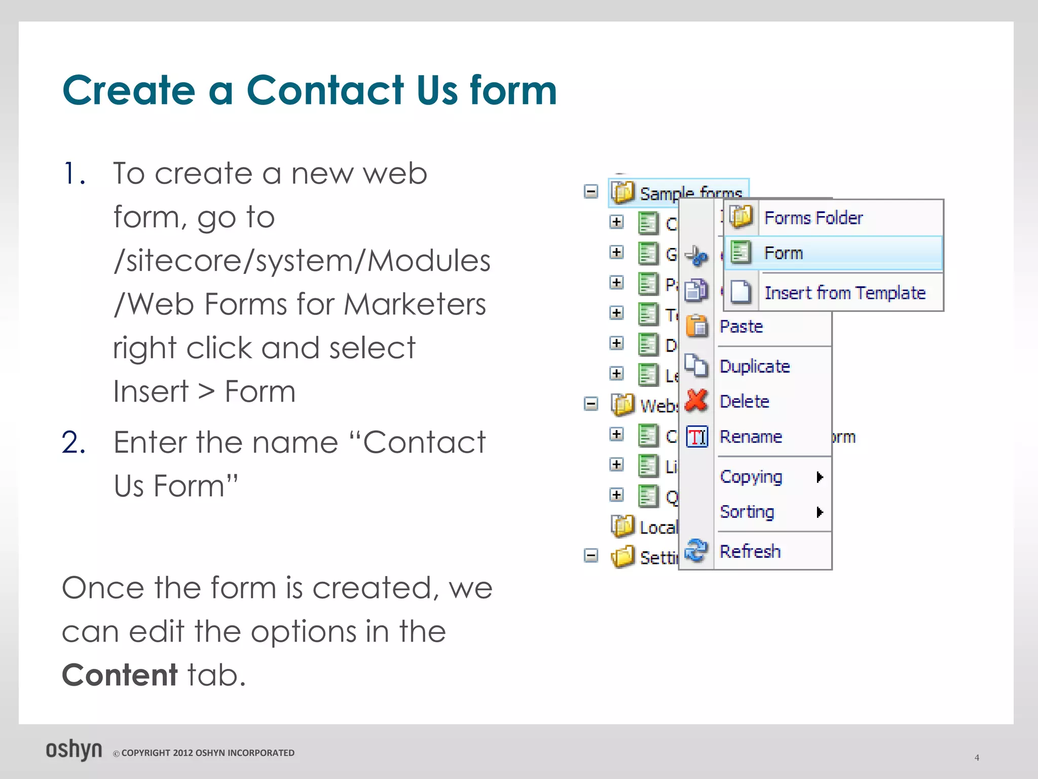 Create a Contact Us form
1. To create a new web
   form, go to
   /sitecore/system/Modules
   /Web Forms for Marketers
   right click and select
   Insert > Form
2. Enter the name “Contact
   Us Form”


Once the form is created, we
can edit the options in the
Content tab.

   © COPYRIGHT   2012 OSHYN INCORPORATED   4
 