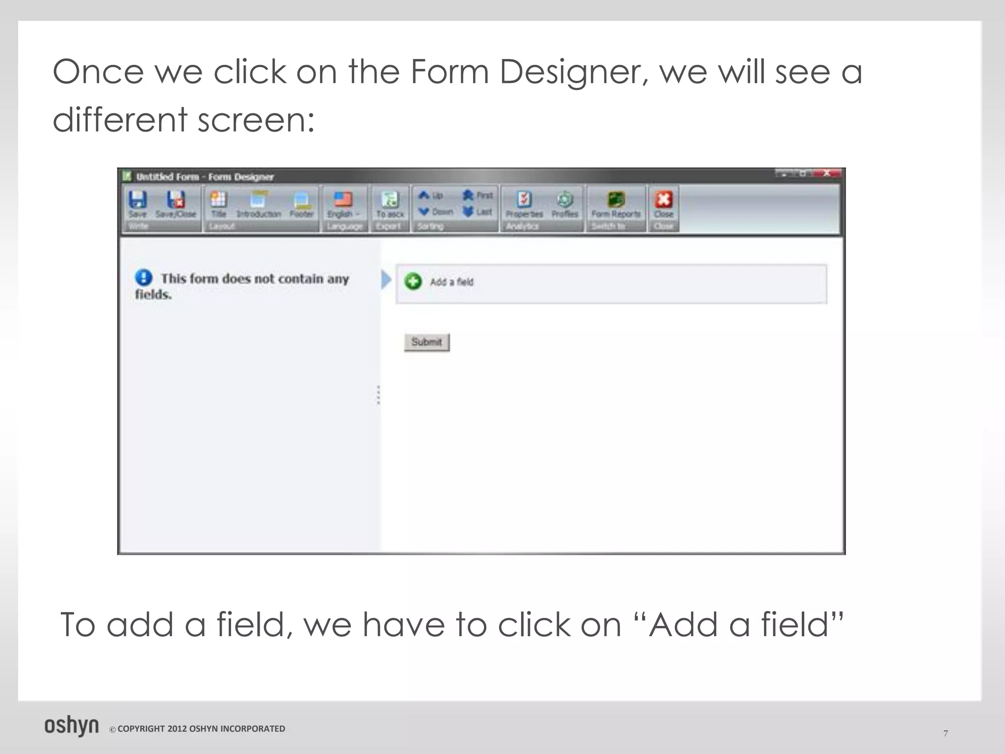 Once we click on the Form Designer, we will see a
different screen:




To add a field, we have to click on “Add a field”

   © COPYRIGHT   2012 OSHYN INCORPORATED            7
 