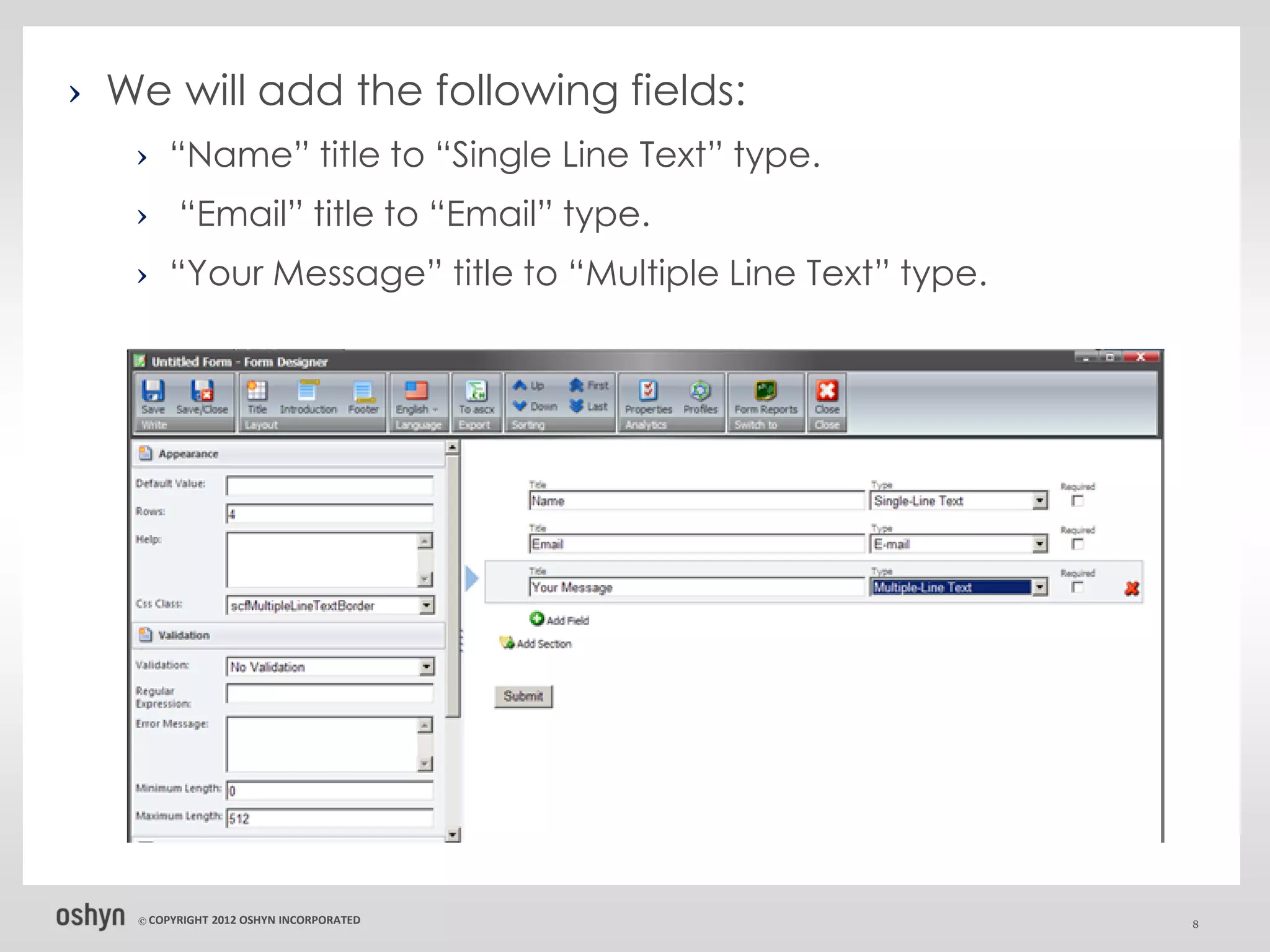 › We will add the following fields:
   › “Name” title to “Single Line Text” type.
   › “Email” title to “Email” type.
   › “Your Message” title to “Multiple Line Text” type.




   © COPYRIGHT   2012 OSHYN INCORPORATED                  8
 