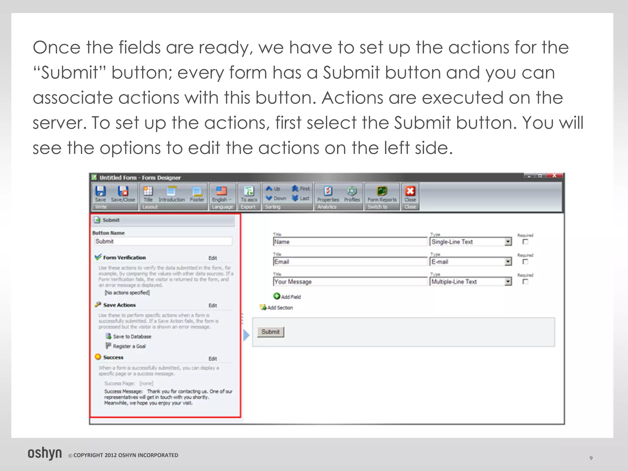 Once the fields are ready, we have to set up the actions for the
“Submit” button; every form has a Submit button and you can
associate actions with this button. Actions are executed on the
server. To set up the actions, first select the Submit button. You will
see the options to edit the actions on the left side.




    © COPYRIGHT   2012 OSHYN INCORPORATED                                 9
 