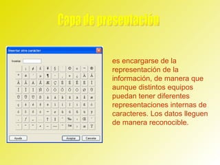 Capa de presentación  es encargarse de la representación de la información, de manera que aunque distintos equipos puedan tener diferentes representaciones internas de caracteres. Los datos lleguen de manera reconocible.  