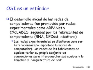 OSI es un estándar El desarrollo inicial de las redes de computadores fue promovido por redes experimentales como ARPANet y CYCLADES, seguidos por los fabricantes de computadores (SNA, DECnet, etcétera). Las redes experimentales se diseñaron para ser heterogéneas (no importaba la marca del computador). Las redes de los fabricantes de equipos tenían su propio conjunto de convenciones para interconectar sus equipos y lo llamaban su “arquitectura de red” 