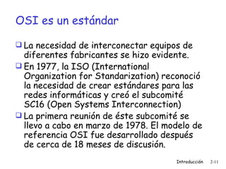 OSI es un estándar La necesidad de interconectar equipos de diferentes fabricantes se hizo evidente. En 1977, la ISO (International Organization for Standarization) reconoció la necesidad de crear estándares para las redes informáticas y creó el subcomité SC16 (Open Systems Interconnection) La primera reunión de éste subcomité se llevo a cabo en marzo de 1978. El modelo de referencia OSI fue desarrollado después de cerca de 18 meses de discusión.  