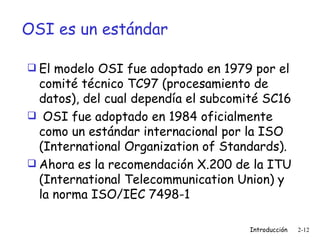 OSI es un estándar El modelo OSI fue adoptado en 1979 por el comité técnico TC97 (procesamiento de datos), del cual dependía el subcomité SC16 OSI fue adoptado en 1984 oficialmente como un estándar internacional por la ISO (International Organization of Standards). Ahora es la recomendación X.200 de la ITU (International Telecommunication Union) y la norma ISO/IEC 7498-1 