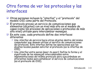 Otra forma de ver los protocolos y las interfaces Otras personas incluyen la “interfaz” y el “protocolo” del modelo OSI como parte del Protocolo. El protocolo provee un servicio de comunicaciones que elementos (objetos) con un nivel más alto en el modelo de capas (como los procesos de aplicaciones o protocolos de más alto nivel) utilizan para intercambiar mensajes. En este caso, cada protocolo define dos interfaces diferentes Una  interfaz de servicio  hacia otros objetos dentro del mismo computador que desean utilizar el servicio de comunicaciones del protocolo. Esta interfaz define las operaciones que los objetos locales pueden solicitar al protocolo (es la interfaz de OSI).  Una  interfaz entre pares (peer-to-peer) . Define la forma y el significado de los mensajes intercambiados entre implementaciones del mismo protocolo pero ejecutándose en diferentes nodos para establecer el servicio de comunicaciones (es el protocolo de OSI). 