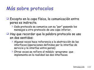 Más sobre protocolos Excepto en la capa física, la comunicación entre pares es indirecta. Cada protocolo se comunica con su “par” pasando los mensajes a otro protocolo de una capa inferior. Hay que recordar que la palabra protocolo se usa en dos sentidos: Algunas veces hace referencia a la abstracción de las interfaces (operaciones definidas por la interfaz de servicio y la interfaz entre pares) Otras veces se refiere al módulo –programa- que implementa en la realidad las dos interfaces. 