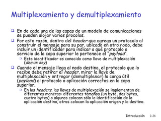 Multiplexamiento y demultiplexamiento En de cada una de las capas de un modelo de comunicaciones se pueden alojar varios procolos.  Por esto razón, dentro del  header  que agrega un protocolo al construir el mensaje para su par, ubicado en otro nodo, debe incluir un identificador para indicar a qué protocolo o servicio de la capa superior le pertenece el “ payload ”. Este identificador es conocido como llave de multiplexación ( demux key ) Cuando el mensaje llega al nodo destino, el protocolo que lo recibe debe retirar el  header , mirar la llave de multiplexación y entregar (demultiplexar) la carga útil ( payload ) al protocolo o aplicación correctos en la capa superior. En los  headers , las llaves de multiplexación se implementan de diferentes maneras: diferentes tamaños (un byte, dos bytes, cuatro bytes) o algunos colocan sólo la identificación de la aplicación destino, otros colocan la aplicación origen y la destino. 
