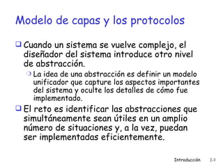 Modelo de capas y los protocolos Cuando un sistema se vuelve complejo, el diseñador del sistema introduce otro nivel de abstracción. La idea de una abstracción es definir un modelo unificador que capture los aspectos importantes del sistema y oculte los detalles de cómo fue implementado. El reto es identificar las abstracciones que simultáneamente sean útiles en un amplio número de situaciones y, a la vez, puedan ser implementadas eficientemente.  