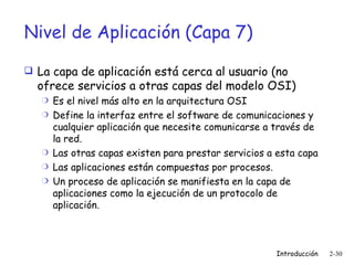 Nivel de Aplicación (Capa 7) La capa de aplicación está cerca al usuario (no ofrece servicios a otras capas del modelo OSI) Es el nivel más alto en la arquitectura OSI Define la interfaz entre el software de comunicaciones y cualquier aplicación que necesite comunicarse a través de la red. Las otras capas existen para prestar servicios a esta capa Las aplicaciones están compuestas por procesos. Un proceso de aplicación se manifiesta en la capa de aplicaciones como la ejecución de un protocolo de aplicación. 