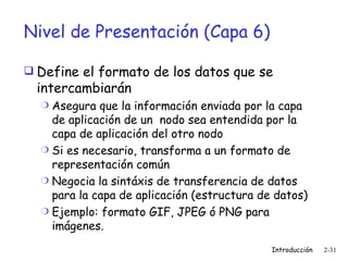 Nivel de Presentación (Capa 6) Define el formato de los datos que se intercambiarán Asegura que la información enviada por la capa de aplicación de un  nodo sea entendida por la capa de aplicación del otro nodo Si es necesario, transforma a un formato de representación común  Negocia la sintáxis de transferencia de datos para la capa de aplicación (estructura de datos) Ejemplo: formato GIF, JPEG ó PNG para imágenes. 