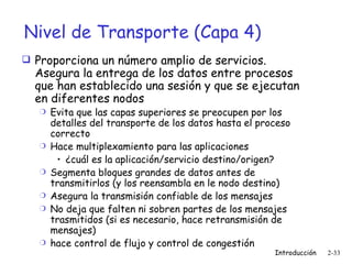 Nivel de Transporte (Capa 4) Proporciona un número amplio de servicios. Asegura la entrega de los datos entre procesos que han establecido una sesión y que se ejecutan en diferentes nodos Evita que las capas superiores se preocupen por los detalles del transporte de los datos hasta el proceso correcto Hace multiplexamiento para las aplicaciones ¿cuál es la aplicación/servicio destino/origen? Segmenta bloques grandes de datos antes de transmitirlos (y los reensambla en le nodo destino) Asegura la transmisión confiable de los mensajes  No deja que falten ni sobren partes de los mensajes trasmitidos (si es necesario, hace retransmisión de mensajes) hace control de flujo y control de congestión 