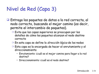 Nivel de Red (Capa 3) Entrega los paquetes de datos a la red correcta, al nodo correcto, buscando el mejor camino (es decir, permite el intercambio de paquetes). Evita que las capas superiores se preocupen por los detalles de cómo los paquetes alcanzan el nodo destino correcto En esta capa se define la  dirección lógica  de los nodos  Esta capa es la encargada de hacer el enrutamiento y el direccionamiento Enrutamiento: ¿cuál es el mejor camino para llegar a la red destino?  Direccionamiento: ¿cuál es el nodo destino? 