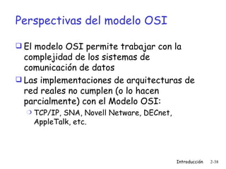 Perspectivas del modelo OSI El modelo OSI permite trabajar con la complejidad de los sistemas de comunicación de datos Las implementaciones de arquitecturas de red reales no cumplen (o lo hacen parcialmente) con el Modelo OSI: TCP/IP, SNA, Novell Netware, DECnet, AppleTalk, etc. 