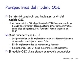 Perspectivas del modelo OSI Se intentó construir una implementación del modelo OSI A finales de los 80, el gobierno de EEUU quiso establecer GOSIP ( Government Open Systems Interconnect Profile ) como algo obligatorio. NO funcionó. Perdió vigencia en 1995 ¿Qué sucederá con OSI? Los protocolos de la implementación OSI desarrollada son demasiado complejos y tienen fallas Están implementados de manera muy regular Sin embargo, TCP/IP sigue mejorando continuamente El modelo OSI sigue siendo un modelo pedagógico. 